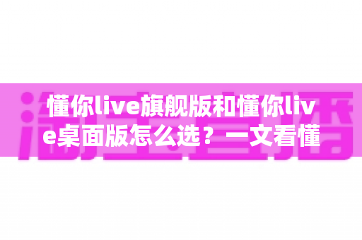 懂你live旗舰版和懂你live桌面版怎么选？一文看懂两大版本差异与选购指南