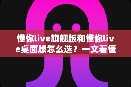懂你live旗舰版和懂你live桌面版怎么选？一文看懂两大版本差异与选购指南