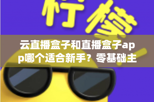 云直播盒子和直播盒子app哪个适合新手？零基础主播的直播工具选择全攻略