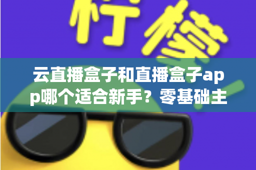 云直播盒子和直播盒子app哪个适合新手？零基础主播的直播工具选择全攻略