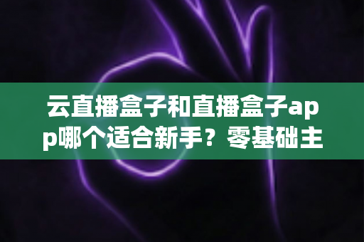 云直播盒子和直播盒子app哪个适合新手？零基础主播的直播工具选择全攻略