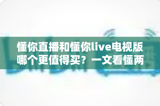 懂你直播和懂你live电视版哪个更值得买?一文看懂两大版本差异,选对不选贵 懂你直播和懂你live电视版哪个更值得买?一文看懂两大版本差异,选对不选贵