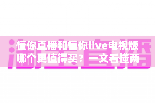 懂你直播和懂你live电视版哪个更值得买?一文看懂两大版本差异,选对不选贵 懂你直播和懂你live电视版哪个更值得买?一文看懂两大版本差异,选对不选贵