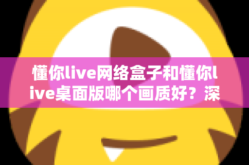 懂你live网络盒子和懂你live桌面版哪个画质好？深度对比解析助你选出最佳高清观看方案