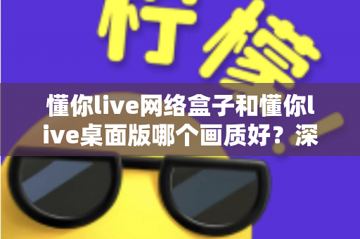 懂你live网络盒子和懂你live桌面版哪个画质好？深度对比解析助你选出最佳高清观看方案