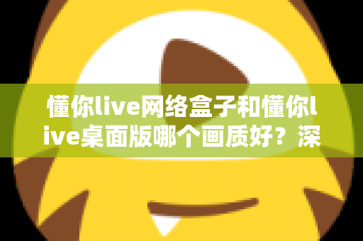 懂你live网络盒子和懂你live桌面版哪个画质好？深度对比解析助你选出最佳高清观看方案