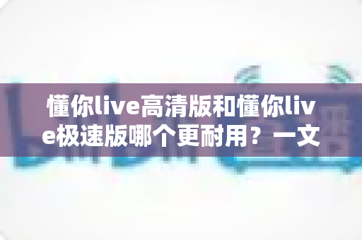 懂你live高清版和懂你live极速版哪个更耐用？一文读懂两款版本的持久力差异与选择指南