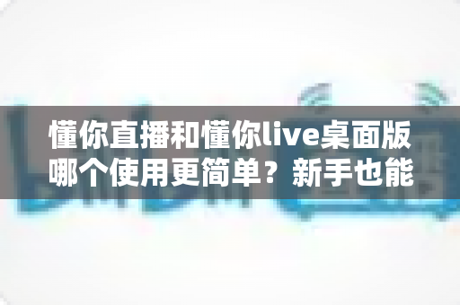 懂你直播和懂你live桌面版哪个使用更简单？新手也能秒懂的全面对比指南