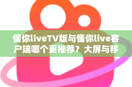 懂你liveTV版与懂你live客户端哪个更推荐？大屏与移动端全场景深度对比解析指南