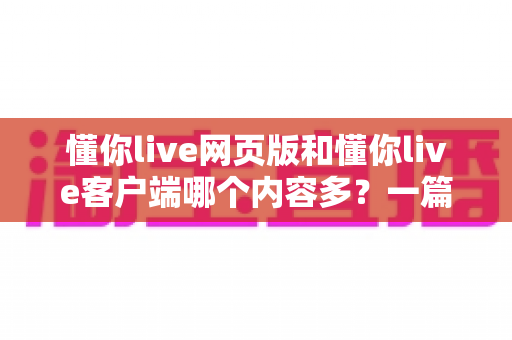 懂你live网页版和懂你live客户端哪个内容多？一篇文章带你全面对比两种使用方式