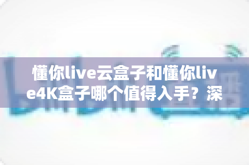 懂你live云盒子和懂你live4K盒子哪个值得入手?深度对比测评帮你一次选对不踩坑 懂你live云盒子和懂你live4K盒子哪个值得入手?深度对比测评帮你一次选对不踩坑