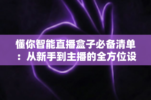 懂你智能直播盒子必备清单：从新手到主播的全方位设备与设置指南