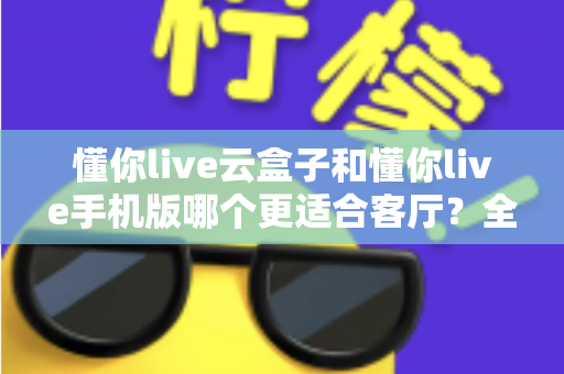 懂你live云盒子和懂你live手机版哪个更适合客厅?全面对比帮你选出客厅影音最佳方案 懂你live云盒子和懂你live手机版哪个更适合客厅?全面对比帮你选出客厅影音最佳方案