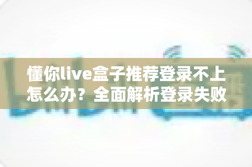 懂你live盒子推荐登录不上怎么办？全面解析登录失败原因与实用解决方案