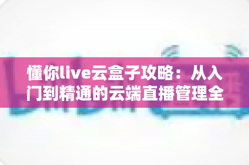 懂你live云盒子攻略：从入门到精通的云端直播管理全指南