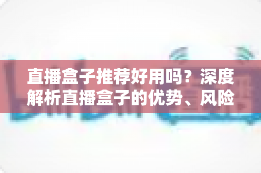 直播盒子推荐好用吗?深度解析直播盒子的优势、风险与选择指南 直播盒子推荐好用吗?深度解析直播盒子的优势、风险与选择指南