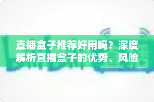 直播盒子推荐好用吗?深度解析直播盒子的优势、风险与选择指南 直播盒子推荐好用吗?深度解析直播盒子的优势、风险与选择指南