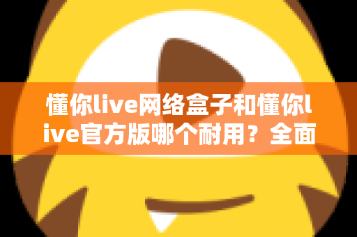 懂你live网络盒子和懂你live官方版哪个耐用?全面解析帮你选对不踩坑 懂你live网络盒子和懂你live官方版哪个耐用?全面解析帮你选对不踩坑