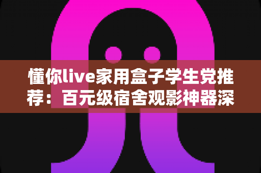 懂你live家用盒子学生党推荐：百元级宿舍观影神器深度评测与选购指南