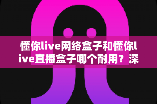 懂你live网络盒子和懂你live直播盒子哪个耐用？深度评测与选购指南全面解析