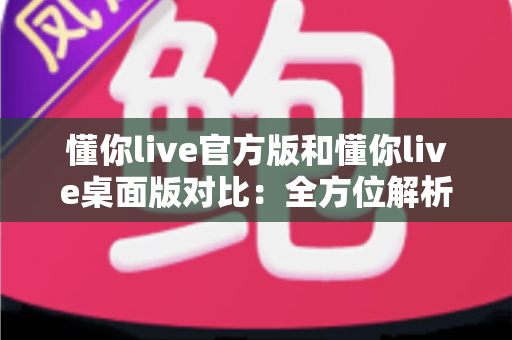 懂你live官方版和懂你live桌面版对比：全方位解析两大版本差异，帮你找到最适合的使用方案