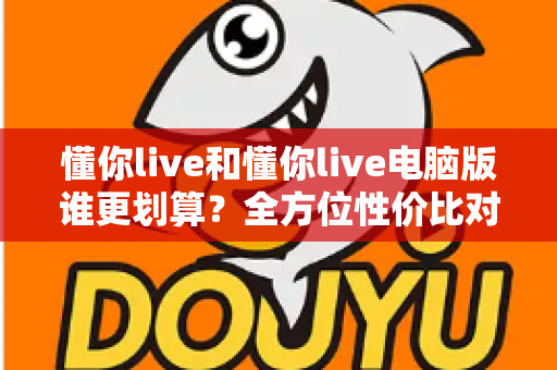 懂你live和懂你live电脑版谁更划算？全方位性价比对比帮你选对版本