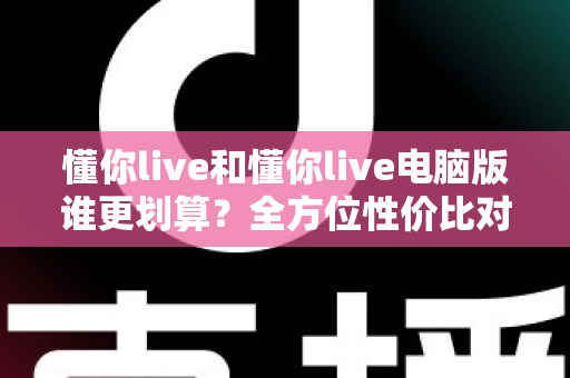 懂你live和懂你live电脑版谁更划算？全方位性价比对比帮你选对版本