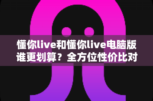 懂你live和懂你live电脑版谁更划算？全方位性价比对比帮你选对版本