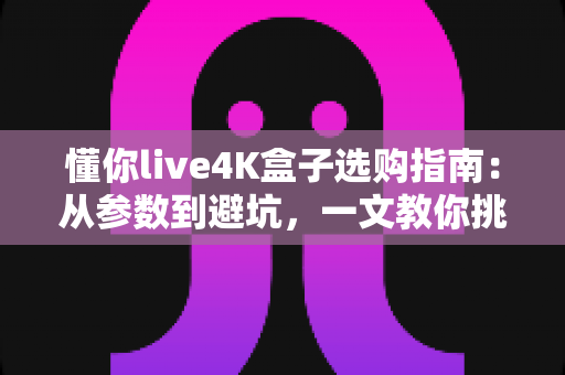 懂你live4K盒子选购指南：从参数到避坑，一文教你挑对高清观影神器