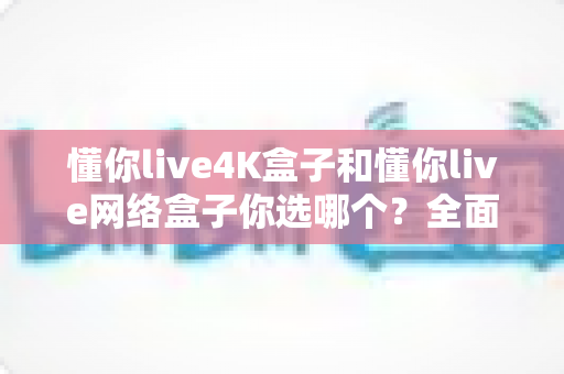 懂你live4K盒子和懂你live网络盒子你选哪个？全面解析两大电视盒子的选购指南