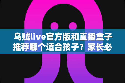 乌贼live官方版和直播盒子推荐哪个适合孩子?家长必读的选择指南与安全使用建议 乌贼live官方版和直播盒子推荐哪个适合孩子?家长必读的选择指南与安全使用建议