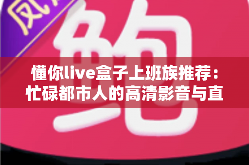 懂你live盒子上班族推荐：忙碌都市人的高清影音与直播娱乐神器，下班后的解压新选择