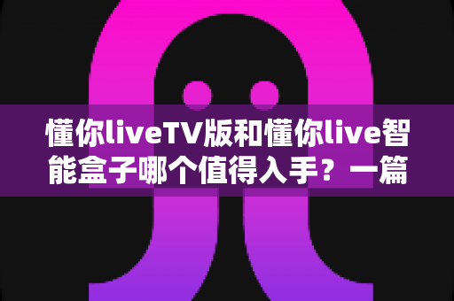 懂你liveTV版和懂你live智能盒子哪个值得入手?一篇帮你搞懂选购差异的实用对比指南 懂你liveTV版和懂你live智能盒子哪个值得入手?一篇帮你搞懂选购差异的实用对比指南