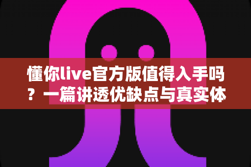 懂你live官方版值得入手吗？一篇讲透优缺点与真实体验的深度评测