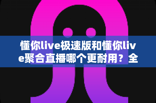 懂你live极速版和懂你live聚合直播哪个更耐用?全方位深度对比评测助你选对长用不卡的好平台 懂你live极速版和懂你live聚合直播哪个更耐用?全方位深度对比评测助你选对长用不卡的好平台