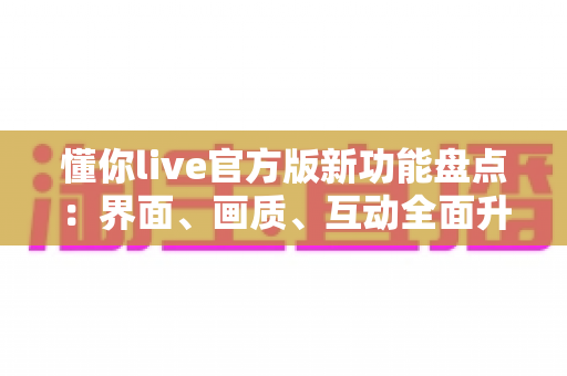 懂你live官方版新功能盘点：界面、画质、互动全面升级，一文看懂所有亮点