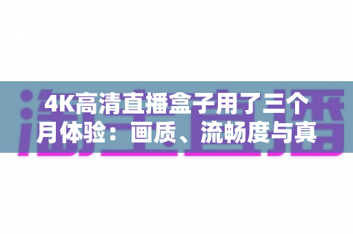 4K高清直播盒子用了三个月体验：画质、流畅度与真实使用感受全解析