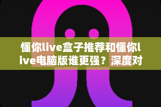 懂你live盒子推荐和懂你live电脑版谁更强？深度对比评测与最全选购指南
