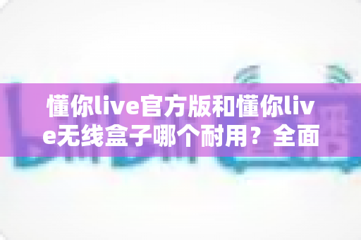 懂你live官方版和懂你live无线盒子哪个耐用？全面解析耐用性差异与选购保养实用指南