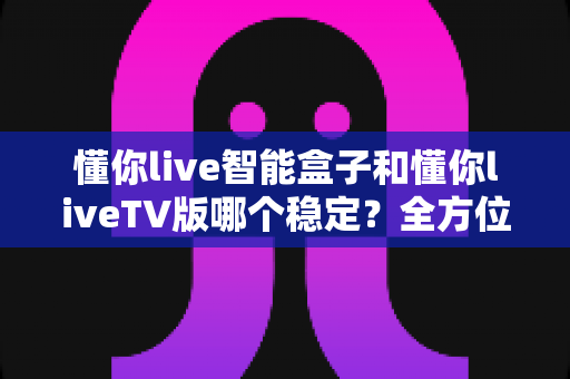 懂你live智能盒子和懂你liveTV版哪个稳定？全方位对比分析与选购攻略