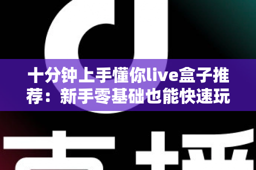 十分钟上手懂你live盒子推荐:新手零基础也能快速玩转的直播盒子选购全攻略 十分钟上手懂你live盒子推荐:新手零基础也能快速玩转的直播盒子选购全攻略