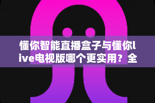 懂你智能直播盒子与懂你live电视版哪个更实用？全面对比帮你选对家庭观影方案