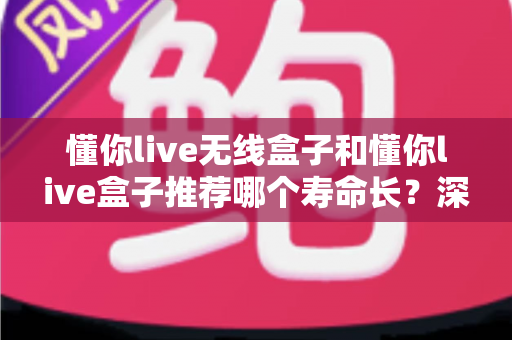 懂你live无线盒子和懂你live盒子推荐哪个寿命长？深度解析两款设备使用寿命差异与科学选购指南