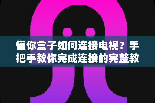 懂你盒子如何连接电视？手把手教你完成连接的完整教程与实用指南