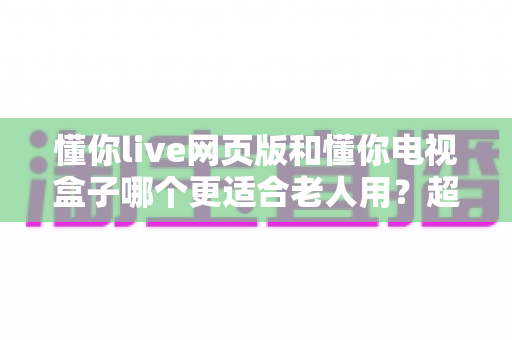懂你live网页版和懂你电视盒子哪个更适合老人用？超详细对比评测，帮爸妈选对观影方案就靠这一篇