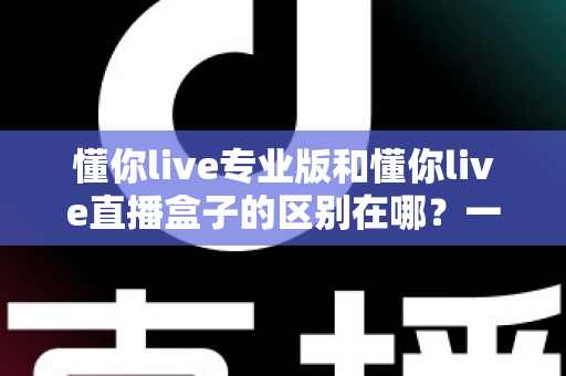 懂你live专业版和懂你live直播盒子的区别在哪？一篇文章帮你彻底理清两款产品的差异与选购思路