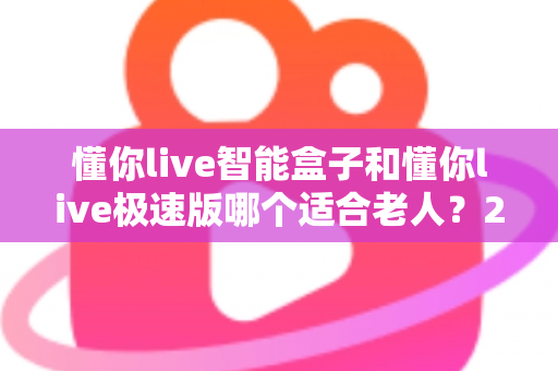 懂你live智能盒子和懂你live极速版哪个适合老人?2025年长辈电视盒子选购全攻略 懂你live智能盒子和懂你live极速版哪个适合老人?2025年长辈电视盒子选购全攻略