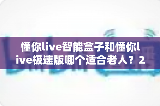 懂你live智能盒子和懂你live极速版哪个适合老人？2025年长辈电视盒子选购全攻略
