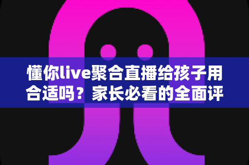 懂你live聚合直播给孩子用合适吗?家长必看的全面评估与安全使用指南 懂你live聚合直播给孩子用合适吗?家长必看的全面评估与安全使用指南