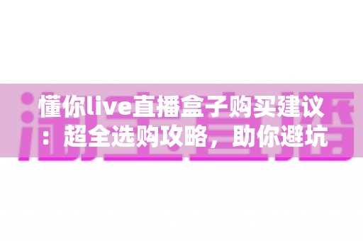 懂你live直播盒子购买建议:超全选购攻略,助你避坑省钱挑到心仪好物 懂你live直播盒子购买建议:超全选购攻略,助你避坑省钱挑到心仪好物